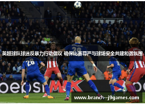 英超球队球迷反暴力行动倡议 确保比赛尊严与球场安全共建和谐氛围