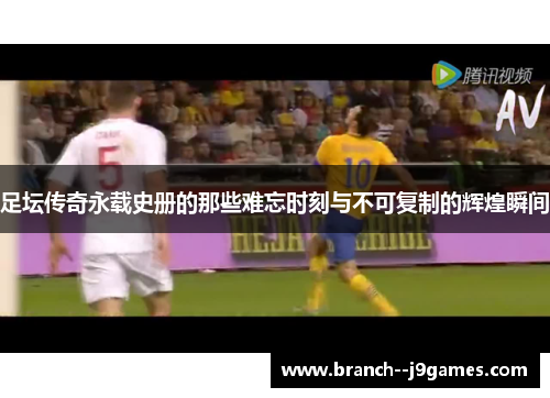 足坛传奇永载史册的那些难忘时刻与不可复制的辉煌瞬间