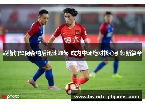 赖斯加盟阿森纳后迅速崛起 成为中场绝对核心引领新篇章